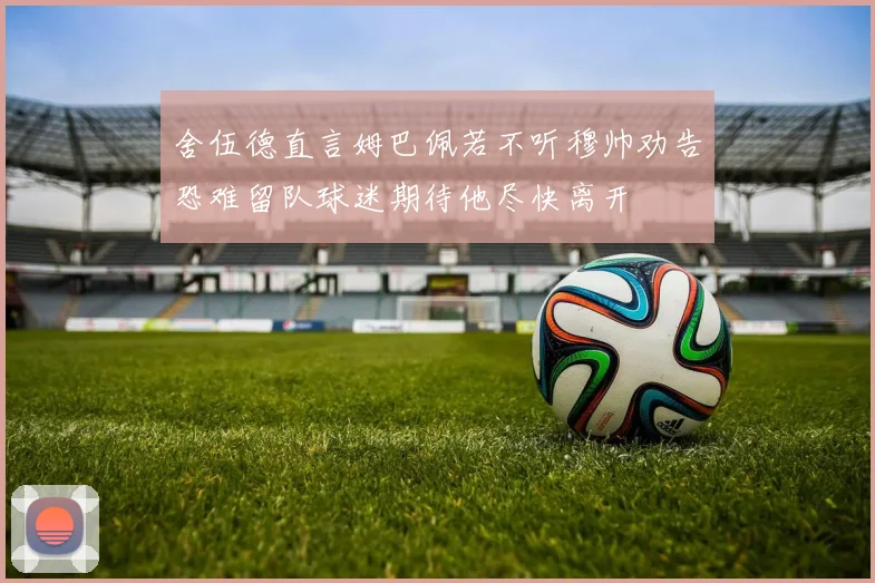 舍伍德直言姆巴佩若不听穆帅劝告恐难留队球迷期待他尽快离开