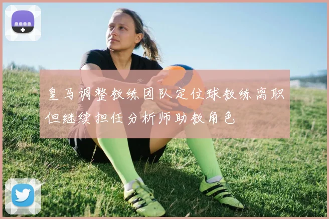 皇马调整教练团队定位球教练离职但继续担任分析师助教角色
