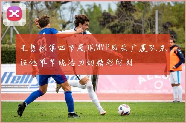 王哲林第四节展现MVP风采广厦队见证他单节统治力的精彩时刻
