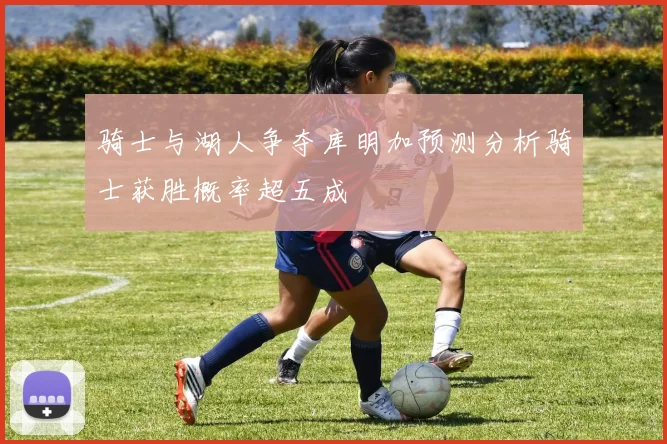 骑士与湖人争夺库明加预测分析骑士获胜概率超五成