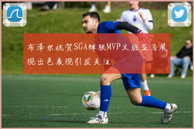 布泽尔祝贺SGA蝉联MVP文班亚马展现出色表现引发关注