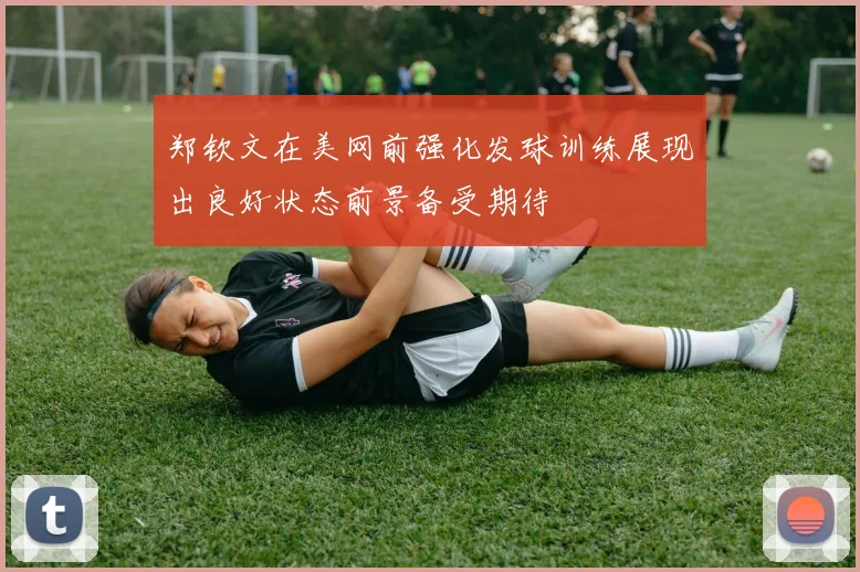 郑钦文在美网前强化发球训练展现出良好状态前景备受期待