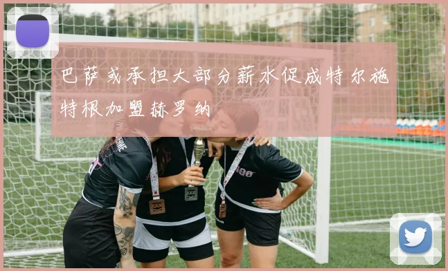 巴萨或承担大部分薪水促成特尔施特根加盟赫罗纳
