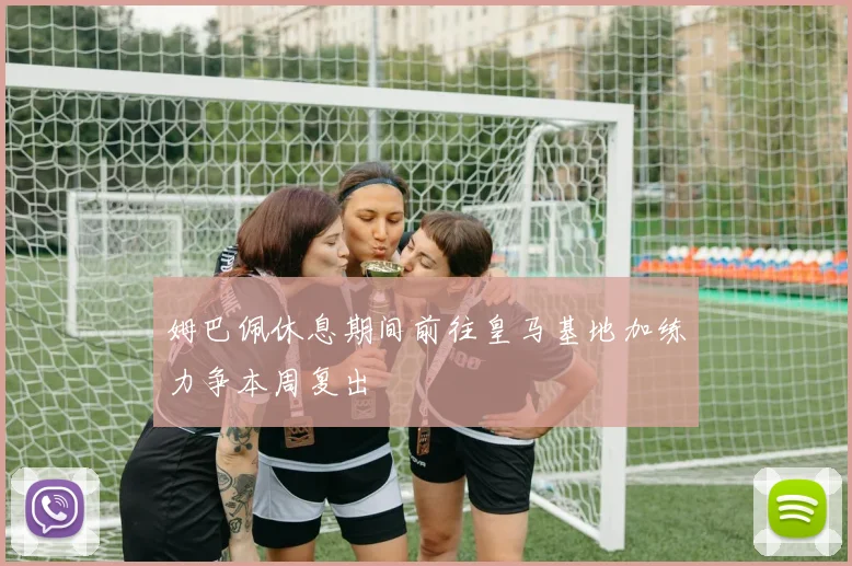 姆巴佩休息期间前往皇马基地加练力争本周复出