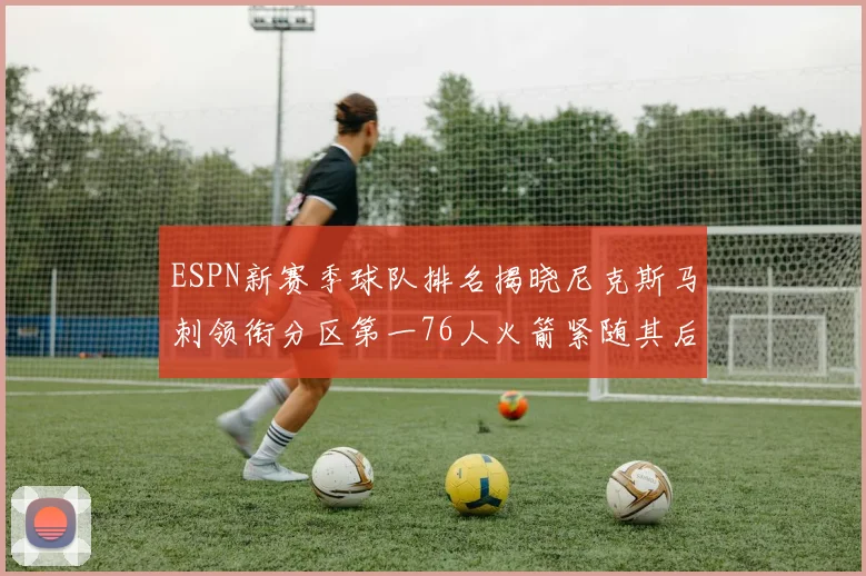 ESPN新赛季球队排名揭晓尼克斯马刺领衔分区第一76人火箭紧随其后